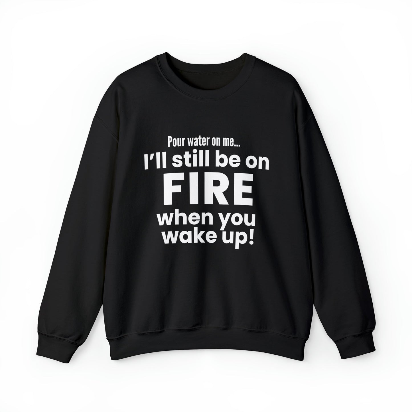 POUR WATER ON ME...I'LL STILL BE ON FIRE WHEN YOU WAKE UP SWEATSHIRT