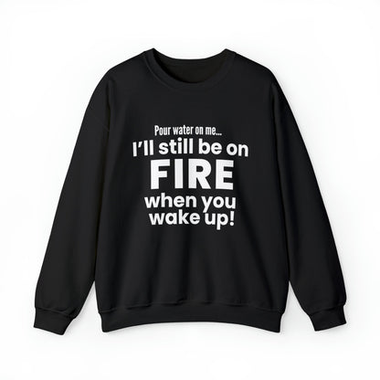 POUR WATER ON ME...I'LL STILL BE ON FIRE WHEN YOU WAKE UP SWEATSHIRT