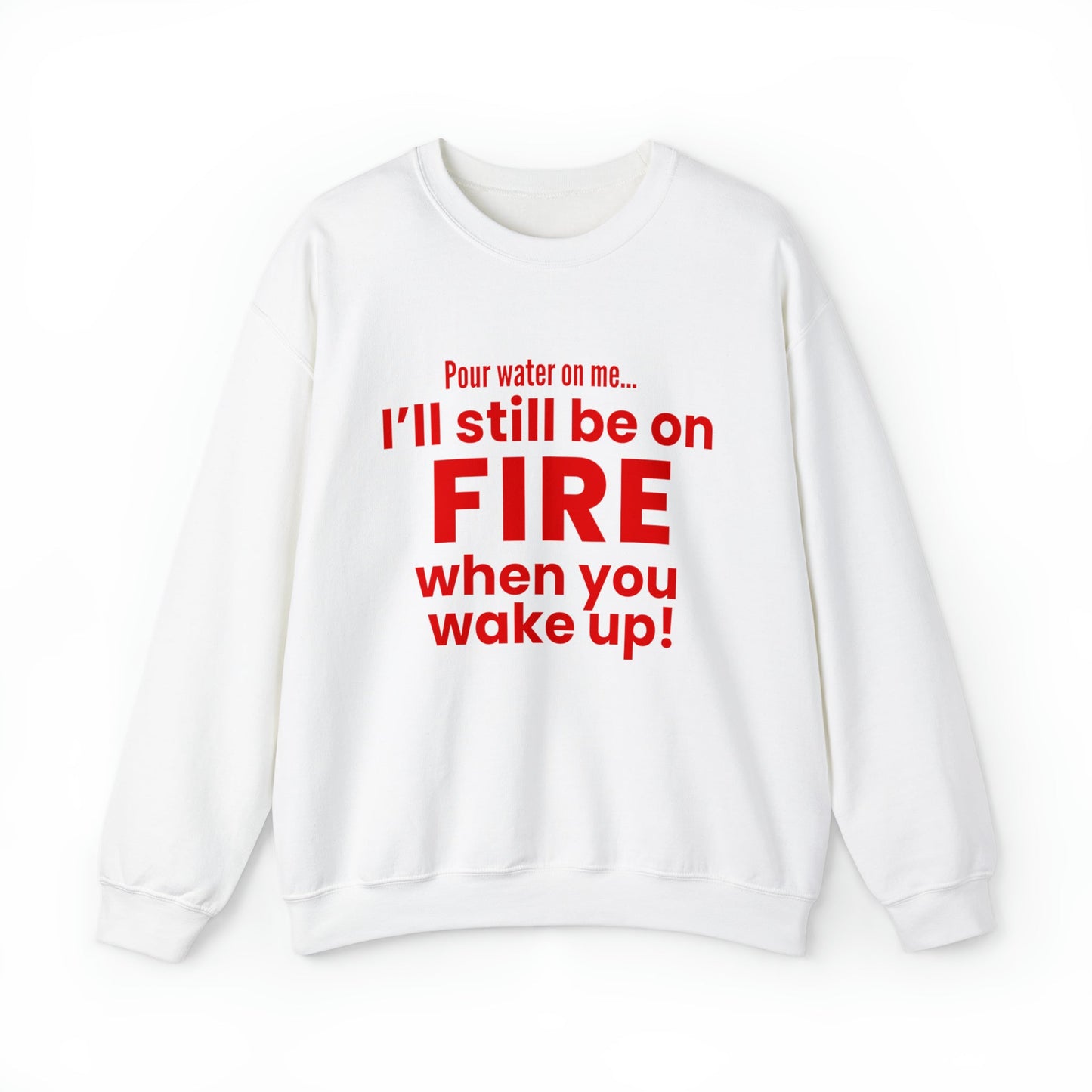 POUR WATER ON ME...I'LL STILL BE ON FIRE WHEN YOU WAKE UP SWEATSHIRT