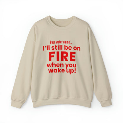 POUR WATER ON ME...I'LL STILL BE ON FIRE WHEN YOU WAKE UP SWEATSHIRT