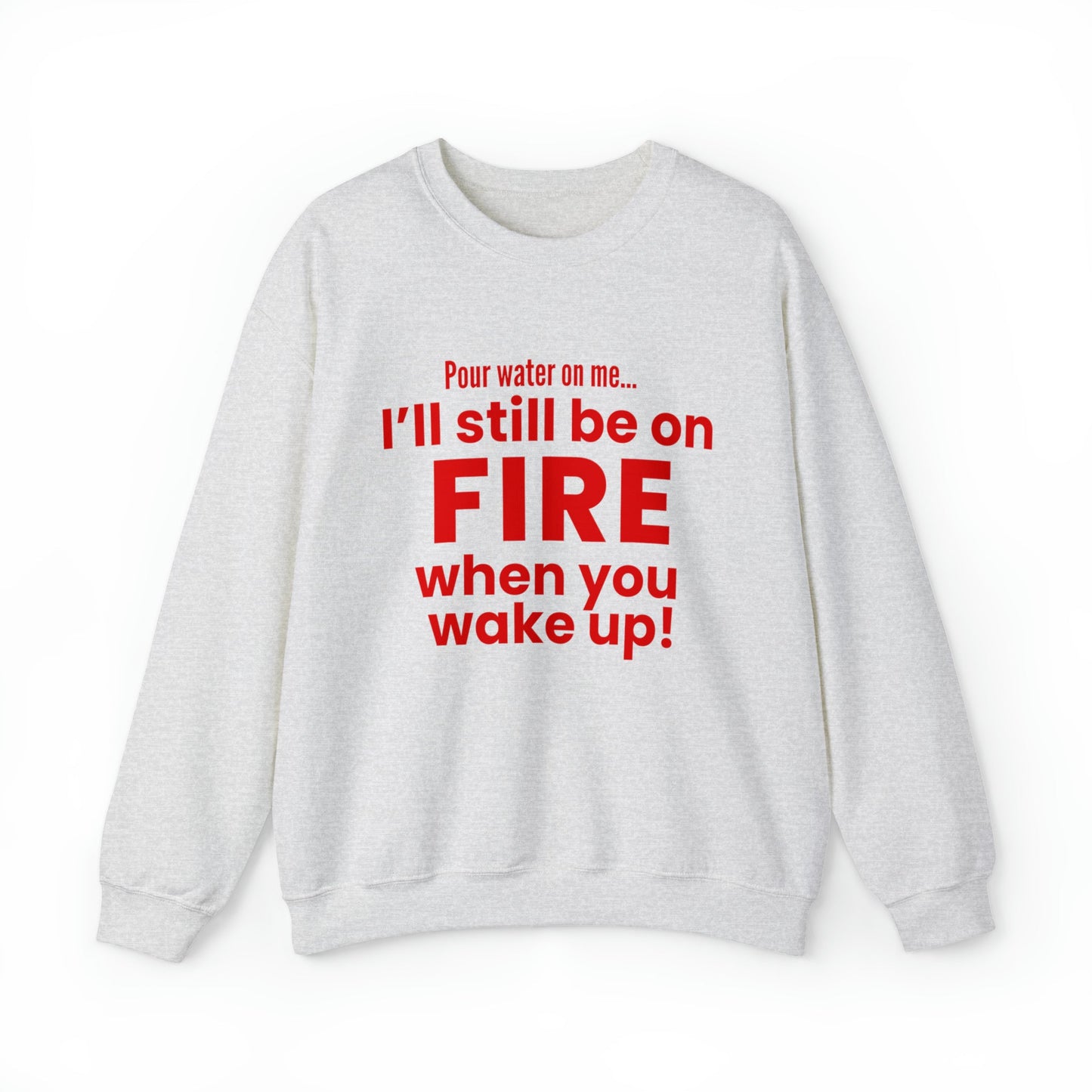 POUR WATER ON ME...I'LL STILL BE ON FIRE WHEN YOU WAKE UP SWEATSHIRT