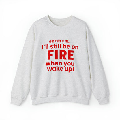 POUR WATER ON ME...I'LL STILL BE ON FIRE WHEN YOU WAKE UP SWEATSHIRT