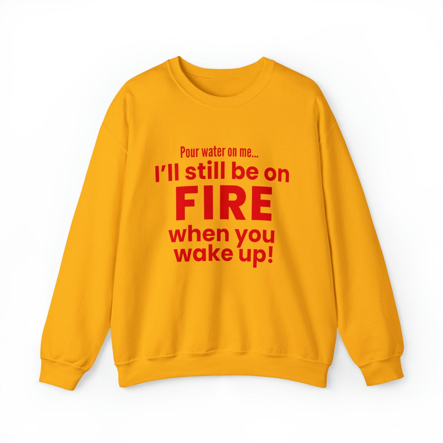 POUR WATER ON ME...I'LL STILL BE ON FIRE WHEN YOU WAKE UP SWEATSHIRT